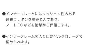 インナーフレームにはクッション性のある硬質ウレタンを挟みこんであり、ノートＰＣなどを衝撃から保護します。　インナーフレームの入り口はベルクロテープで留められます。