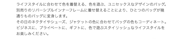 ライフスタイルに合わせて色を着替える、色を遊ぶ、ユニセックスなデザインのバッグ。別売りのリバースシブルインナーフレームに着せ替えることにより、ひとつのバッグが幾通りものバッグに変身します。その日のネクタイやシューズ、ジャケットの色に合わせてバッグの色もコーディネート。ビジネスに、プライベートに、ギフトに、色で遊ぶスタイリッシュなライフスタイルをお楽しみください。