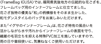FrameBag IGUSAでは、福岡県筑後地方の伝統的な花ござを、フレームバッグ用のインナーフレームに仕立てました。花ござ独特の優美な「和」の柄模様をそのまま生かした、和モダンスタイルのバッグをお楽しみいただけます。　また「イグサのインナーフレーム」は、花ござ特有の風合いを活かしながら水や汚れからインナーフレームの表面を守り、繊維の毛羽立ちを抑える特殊PVC加工を施していますので、雨の日や普段使いに、気兼ねなくご使用いただけます。