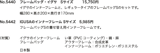 No.5440　フレームバッグ・イグサ　Sサイズ　15,750円	イグサのインナーフレームと、レギュラータイプのフレームバッグSのセットです。幅280×高さ200×奥行き170mm　No.5442	IGUSAのインナーフレーム Sサイズ　5,985円　フレームバッグSの着せ替え用インナーフレームです。　材質　イグサのインナーフレーム　い草（PVCコーティング）・綿・麻　フレームバッグ　アウターフレーム：合成皮革　インナーフレーム：ポリエチレン･ポリエステル　日本製