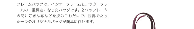 フレームバッグは、インナーフレームとアウターフレームの二重構造になったバッグです。2つのフレームの間にすきな布などを挟みこむだけで、世界でたった一つのオリジナルバッグが簡単に作れます。