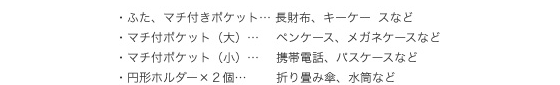 ・ふた、マチ付きポケット…長財布、キーケースなど　・マチ付ポケット（大）…ペンケース、メガネケースなど　・マチ付ポケット（小）…携帯電話、パスケースなど　・円形ホルダー×2個…折り畳み傘、水筒など