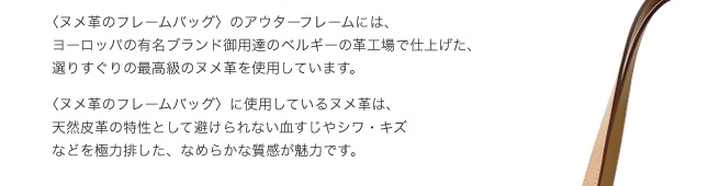 ヌメ革のフレームバッグのアウターフレームには、ヨーロッパの有名ブランド御用達のベルギーの革工場で仕上げた、選りすぐりの最高級のヌメ革を使用しています。ヌメ革のフレームバッグに使用しているヌメ革は、天然皮革の特性として避けられない血すじやシワ・キズなどを極力排した、なめらかな質感が魅力です。