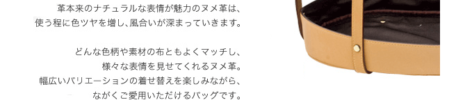 革本来のナチュラルな表情が魅力のヌメ革は、使う程に色ツヤを増し、風合いが深まっていきます。どんな色柄や素材の布ともよくマッチし、様々な表情を見せてくれるヌメ革。幅広いバリエーションの着せ替えを楽しみながら、ながくご愛用いただけるバッグです。