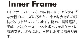 インナーフレームの内側には、アクティブな女性のニーズに応えた、様々な大きさの収納ポケットがついています。財布、携帯電話、手帳、パスケース，ペットボトルをポケットに収納でき、さらにお弁当箱も水平に収まります。