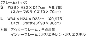 フレームバッグ Sサイズ W28×H20×D17cm ¥9,300+税(スカーフのサイズ70×70cm)Lサイズ W34×H24×D23cm ¥9,500+税(スカーフのサイズ90×90cm)材質 アウターフレーム:合成皮革 インナーフレーム:ポリエチレン・ポリエステル フレームバッグ Sサイズ W28×H20×D17cm ¥9,300+税(スカーフのサイズ70×70cm)Lサイズ W34×H24×D23cm ¥9,500+税(スカーフのサイズ90×90cm)材質 アウターフレーム:合成皮革 インナーフレーム:ポリエチレン・ポリエステル